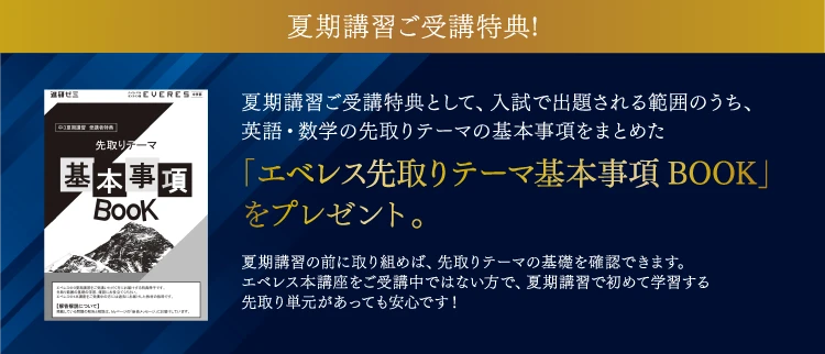 夏期講習ご受講特典! 夏期講習ご受講特典として、入試で出題される範囲のうち、英語・数学の先取りテーマの基本事項をまとめた「エベレス先取りテーマ基本事項BOOK」をプレゼント。夏期講習の前に取り組めば、先取りテーマの基礎を確認できます。エベレス本講座をご受講中ではない方で、夏期講習で初めて学習する先取り単元があっても安心です!