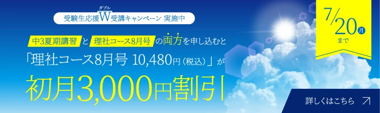受験生応援W受講キャンペーン 実施中 中3夏期講習と理社コース8月号の両方を申し込むと「理社コース8月号 10,480円（税込）」が初月3,000円割引 7/20（月）まで 詳しくはこちら