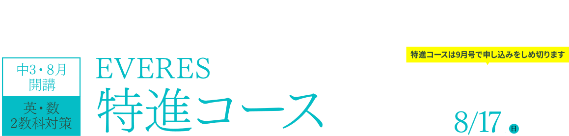 独自入試が行われる最難関校対策に特化したオンライン講座！中3・8月開講 英・数2教科対策 EVERES特進コース 特進コースは9月号で申し込みをしめ切ります 「EVERES特進コース」9月号のお申し込みしめ切り日 8/17（日）