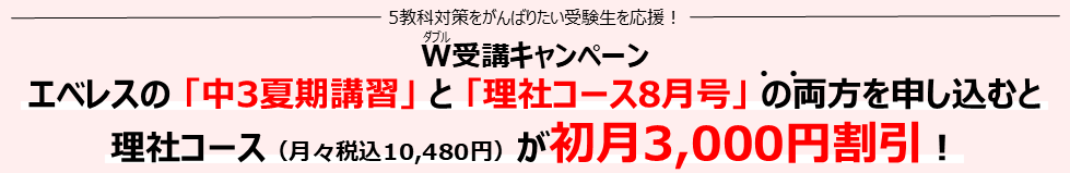 W（ダブル）受講キャンペーン エベレスの「中3夏期講習」と「理社コース8月号」の両方を申し込むと理社コース（月々税込10,480円）が 初月3,000円割引！