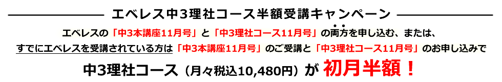 エベレスの「中3本講座11月号」と「中3理社コース11月号」の両方を申し込む、または、すでにエベレスを受講されている方は「中3本講座11月号」のご受講と「中3理社コース11月号」のお申し込みで中3理社コース（月々税込10,480円）が初月半額​！